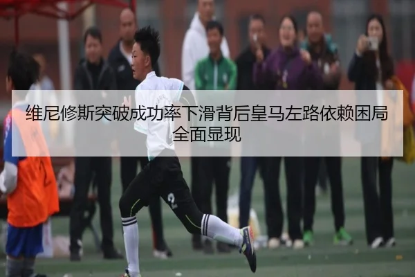 维尼修斯突破成功率下滑背后皇马左路依赖困局全面显现